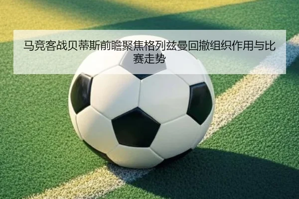 马竞客战贝蒂斯前瞻聚焦格列兹曼回撤组织作用与比赛走势