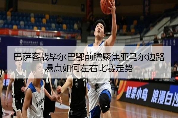 巴萨客战毕尔巴鄂前瞻聚焦亚马尔边路爆点如何左右比赛走势