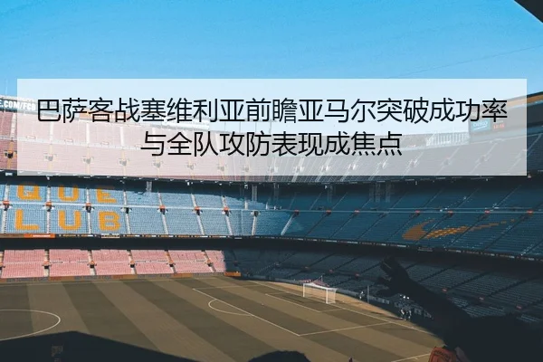 巴萨客战塞维利亚前瞻亚马尔突破成功率与全队攻防表现成焦点