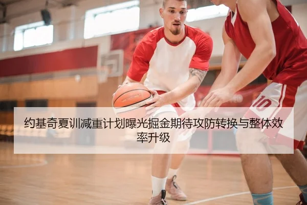 约基奇夏训减重计划曝光掘金期待攻防转换与整体效率升级